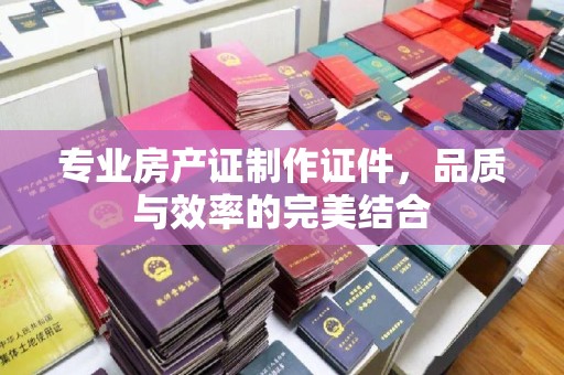 丹棱专业房产证制作证件，品质与效率的完美结合